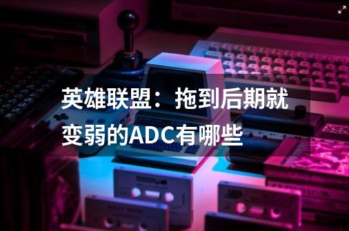 英雄联盟:拖到后期就变弱的ADC有哪些-第1张-游戏信息-龙启网