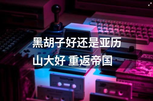 黑胡子好还是亚历山大好 重返帝国-第1张-游戏信息-龙启网