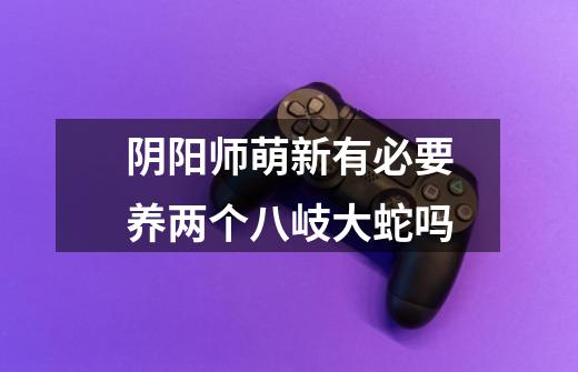 阴阳师萌新有必要养两个八岐大蛇吗-第1张-游戏信息-龙启网