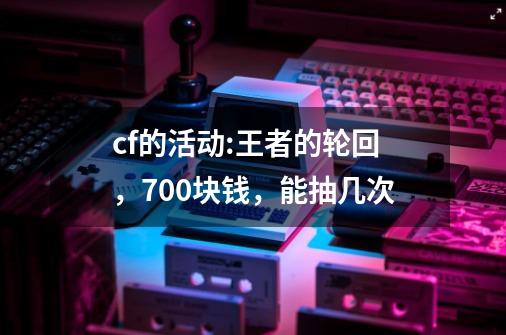 cf的活动:王者的轮回，700块钱，能抽几次-第1张-游戏信息-龙启网