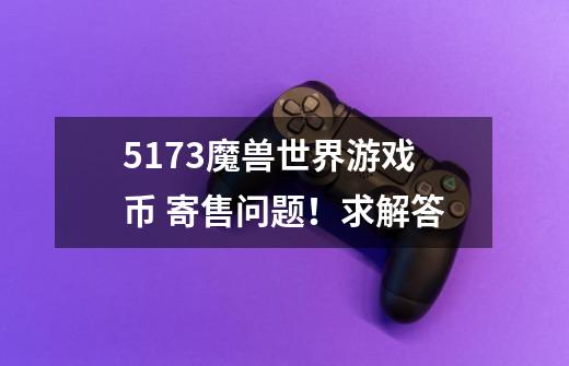 5173魔兽世界游戏币 寄售问题！求解答-第1张-游戏信息-龙启网