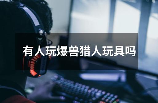 有人玩爆兽猎人玩具吗-第1张-游戏信息-龙启网
