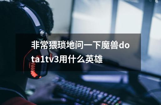 非常猥琐地问一下魔兽dota1tv3用什么英雄-第1张-游戏信息-龙启网