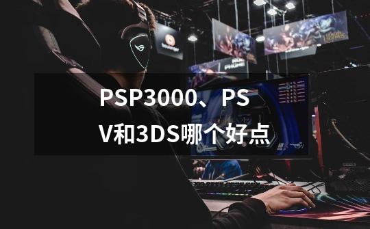 PSP3000、PSV和3DS哪个好点-第1张-游戏信息-龙启网