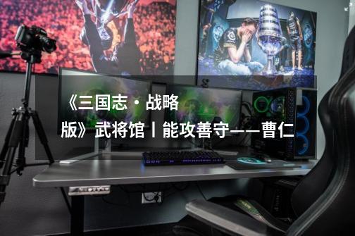 《三国志・战略版》武将馆丨能攻善守——曹仁-第1张-游戏信息-龙启网
