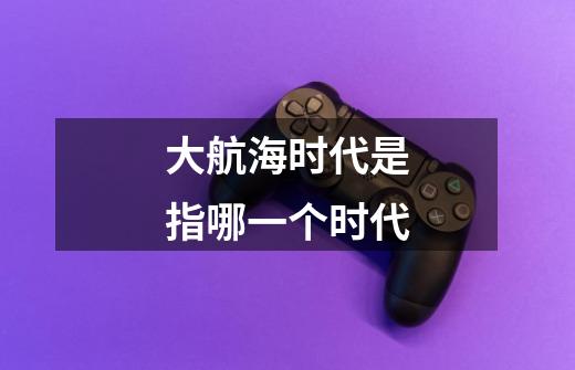 大航海时代是指哪一个时代-第1张-游戏信息-龙启网