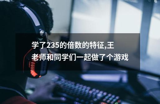 学了235的倍数的特征,王老师和同学们一起做了个游戏-第1张-游戏信息-龙启网