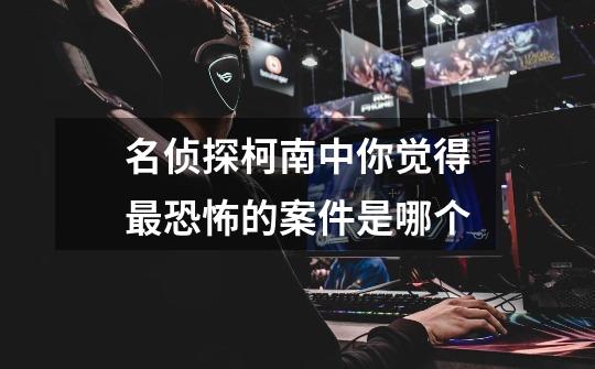 名侦探柯南中你觉得最恐怖的案件是哪个-第1张-游戏信息-龙启网