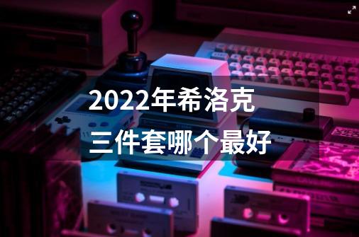 2022年希洛克三件套哪个最好-第1张-游戏信息-龙启网