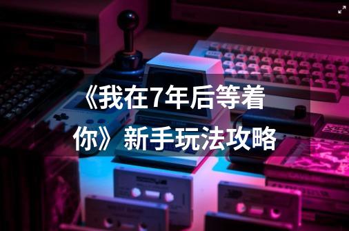 《我在7年后等着你》新手玩法攻略-第1张-游戏信息-龙启网