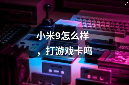 小米9怎么样，打游戏卡吗-第1张-游戏信息-龙启网