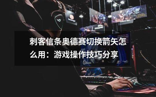 刺客信条奥德赛切换箭矢怎么用:游戏操作技巧分享-第1张-游戏信息-龙启网