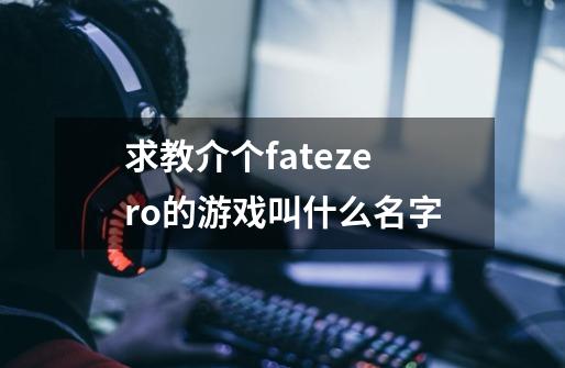 求教介个fatezero的游戏叫什么名字-第1张-游戏信息-龙启网
