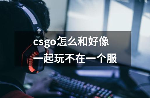 csgo怎么和好像一起玩不在一个服-第1张-游戏信息-龙启网