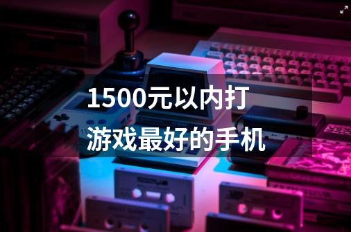 1500元以内打游戏最好的手机-第1张-游戏信息-龙启网