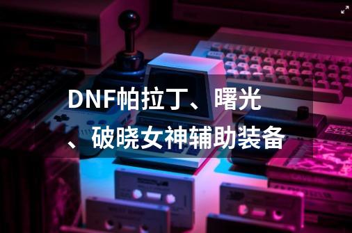 DNF帕拉丁、曙光、破晓女神辅助装备-第1张-游戏信息-龙启网