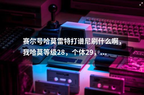 赛尔号哈莫雷特打谱尼刷什么啊,我哈莫等级28,个体29,性格固执-第1张-游戏信息-龙启网