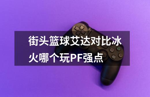 街头篮球艾达对比冰火哪个玩PF强点-第1张-游戏信息-龙启网