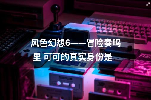 风色幻想6——冒险奏鸣 里 可可的真实身份是-第1张-游戏信息-龙启网