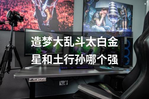 造梦大乱斗太白金星和土行孙哪个强-第1张-游戏信息-龙启网