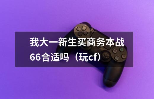 我大一新生买商务本战66合适吗(玩cf)-第1张-游戏信息-龙启网