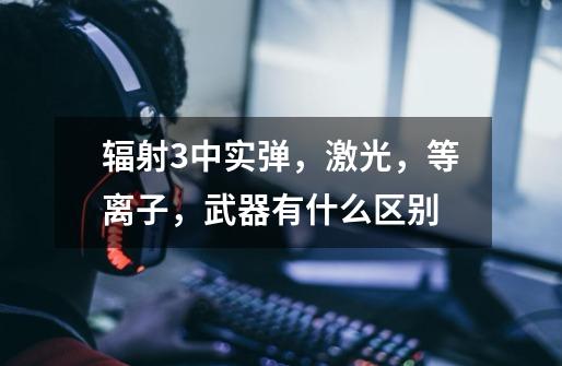 辐射3中实弹,激光,等离子,武器有什么区别-第1张-游戏信息-龙启网