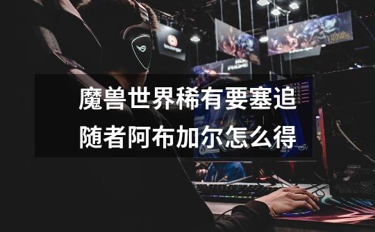 魔兽世界稀有要塞追随者阿布加尔怎么得-第1张-游戏信息-龙启网