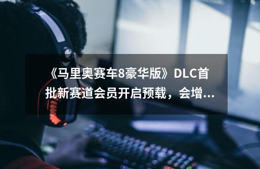 《马里奥赛车8豪华版》DLC首批新赛道会员开启预载,会增加游戏体验吗-第1张-游戏信息-龙启网