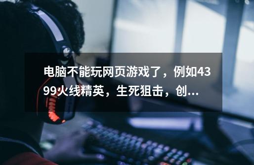 电脑不能玩网页游戏了，例如4399火线精英，生死狙击，创世冰魂之类的枪游，已经确认了，和flash-第1张-游戏信息-龙启网