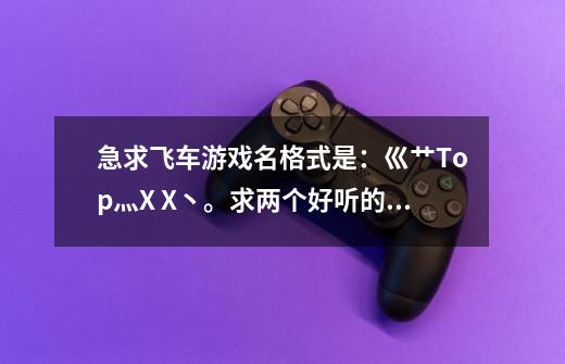 急求飞车游戏名格式是:巛艹Top灬X X丶。求两个好听的字。另求一句个性签名:我刚和女友分手请高手帮忙谢了-第1张-游戏信息-龙启网