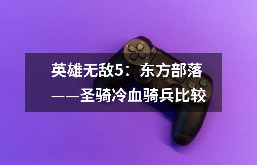 英雄无敌5:东方部落——圣骑冷血骑兵比较-第1张-游戏信息-龙启网