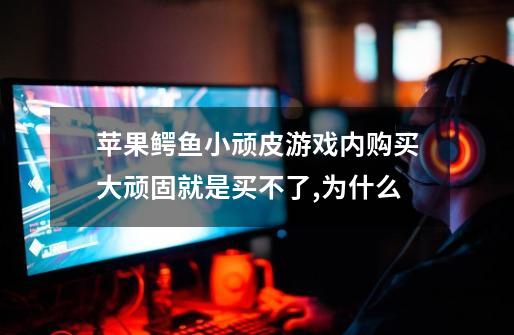 苹果鳄鱼小顽皮游戏内购买大顽固就是买不了,为什么-第1张-游戏信息-龙启网
