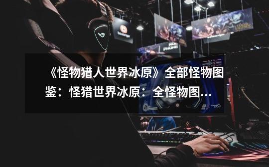 《怪物猎人世界冰原》全部怪物图鉴:怪猎世界冰原:全怪物图鉴-第1张-游戏信息-龙启网