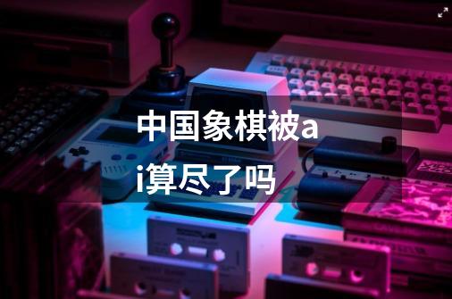中国象棋被ai算尽了吗-第1张-游戏信息-龙启网