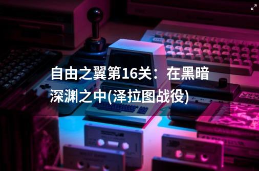 自由之翼第16关：在黑暗深渊之中(泽拉图战役)-第1张-游戏信息-龙启网