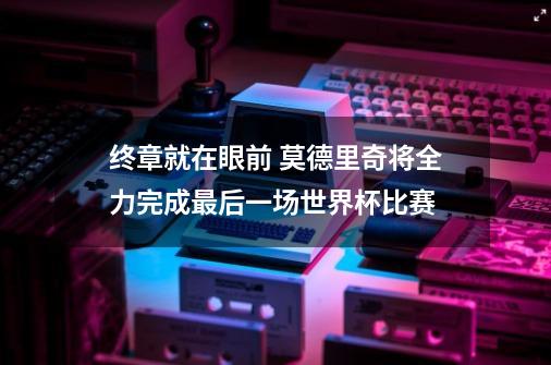 终章就在眼前 莫德里奇将全力完成最后一场世界杯比赛-第1张-游戏信息-龙启网