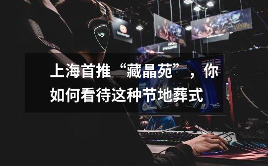 上海首推“藏晶苑”,你如何看待这种节地葬式-第1张-游戏信息-龙启网