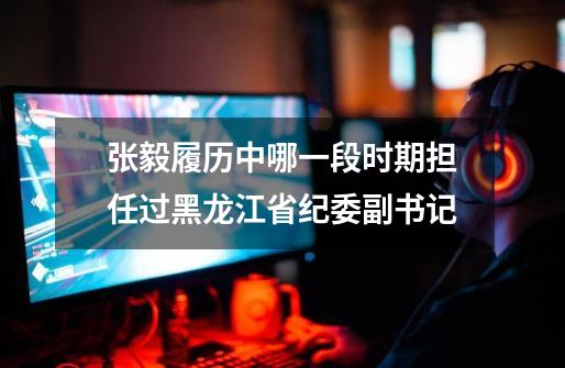 张毅履历中哪一段时期担任过黑龙江省纪委副书记-第1张-游戏信息-龙启网