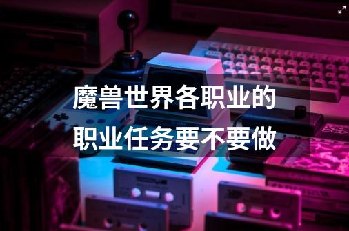 魔兽世界各职业的职业任务要不要做-第1张-游戏信息-龙启网