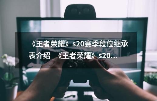 《王者荣耀》s20赛季段位继承表介绍_《王者荣耀》s20赛季段位继承表是什么-第1张-游戏信息-龙启网