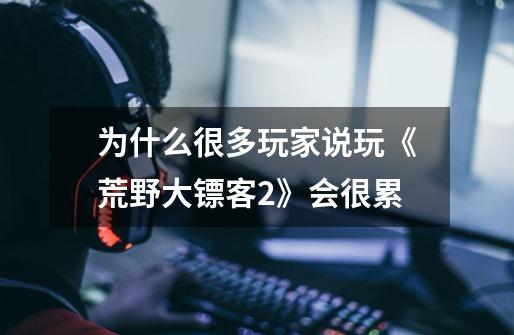 为什么很多玩家说玩《荒野大镖客2》会很累-第1张-游戏信息-龙启网