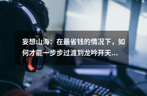 妄想山海:在最省钱的情况下,如何才能一步步过渡到龙吟开天?-第1张-游戏信息-龙启网