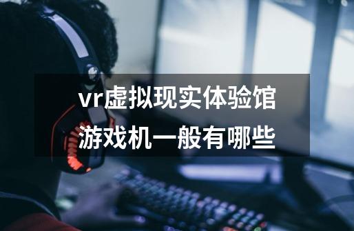 vr虚拟现实体验馆游戏机一般有哪些-第1张-游戏信息-龙启网