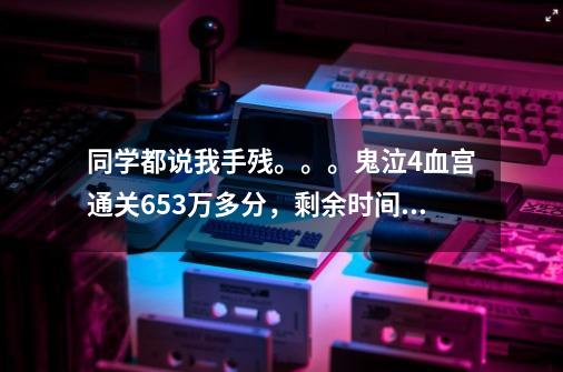 同学都说我手残。。。鬼泣4血宫通关653万多分，剩余时间72分10秒，这算手残么-第1张-游戏信息-龙启网