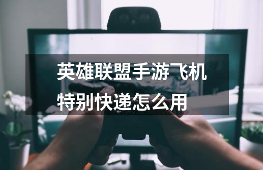 英雄联盟手游飞机特别快递怎么用-第1张-游戏信息-龙启网