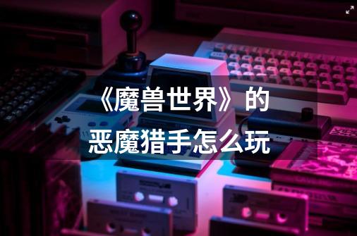 《魔兽世界》的恶魔猎手怎么玩-第1张-游戏信息-龙启网