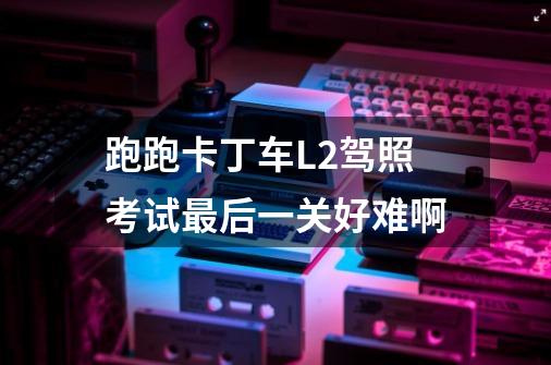 跑跑卡丁车L2驾照考试最后一关好难啊-第1张-游戏信息-龙启网