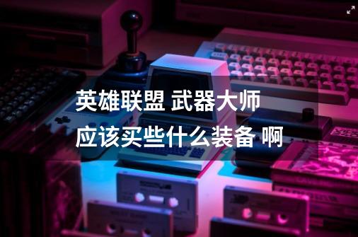 英雄联盟 武器大师 应该买些什么装备 啊-第1张-游戏信息-龙启网