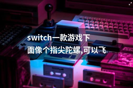 switch一款游戏下面像个指尖陀螺,可以飞-第1张-游戏信息-龙启网