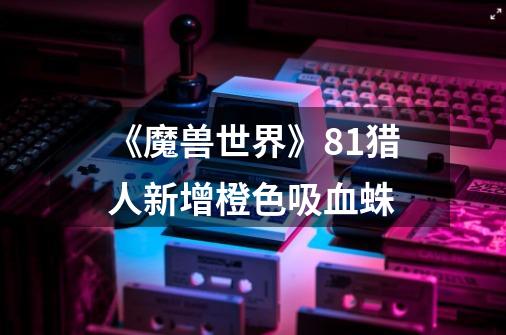 《魔兽世界》8.1猎人新增橙色吸血蛛-第1张-游戏信息-龙启网